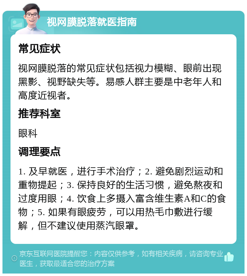 视网膜脱落就医指南 常见症状 视网膜脱落的常见症状包括视力模糊、眼前出现黑影、视野缺失等。易感人群主要是中老年人和高度近视者。 推荐科室 眼科 调理要点 1. 及早就医，进行手术治疗；2. 避免剧烈运动和重物提起；3. 保持良好的生活习惯，避免熬夜和过度用眼；4. 饮食上多摄入富含维生素A和C的食物；5. 如果有眼疲劳，可以用热毛巾敷进行缓解，但不建议使用蒸汽眼罩。