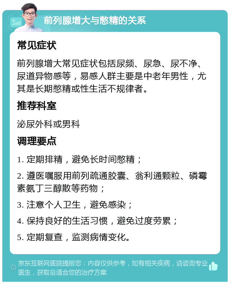 前列腺增大与憋精的关系 常见症状 前列腺增大常见症状包括尿频、尿急、尿不净、尿道异物感等，易感人群主要是中老年男性，尤其是长期憋精或性生活不规律者。 推荐科室 泌尿外科或男科 调理要点 1. 定期排精，避免长时间憋精； 2. 遵医嘱服用前列疏通胶囊、翁利通颗粒、磷霉素氨丁三醇散等药物； 3. 注意个人卫生，避免感染； 4. 保持良好的生活习惯，避免过度劳累； 5. 定期复查，监测病情变化。