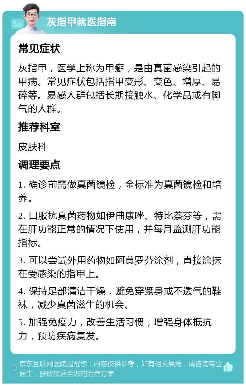 灰指甲就医指南 常见症状 灰指甲，医学上称为甲癣，是由真菌感染引起的甲病。常见症状包括指甲变形、变色、增厚、易碎等。易感人群包括长期接触水、化学品或有脚气的人群。 推荐科室 皮肤科 调理要点 1. 确诊前需做真菌镜检，金标准为真菌镜检和培养。 2. 口服抗真菌药物如伊曲康唑、特比萘芬等，需在肝功能正常的情况下使用，并每月监测肝功能指标。 3. 可以尝试外用药物如阿莫罗芬涂剂，直接涂抹在受感染的指甲上。 4. 保持足部清洁干燥，避免穿紧身或不透气的鞋袜，减少真菌滋生的机会。 5. 加强免疫力，改善生活习惯，增强身体抵抗力，预防疾病复发。