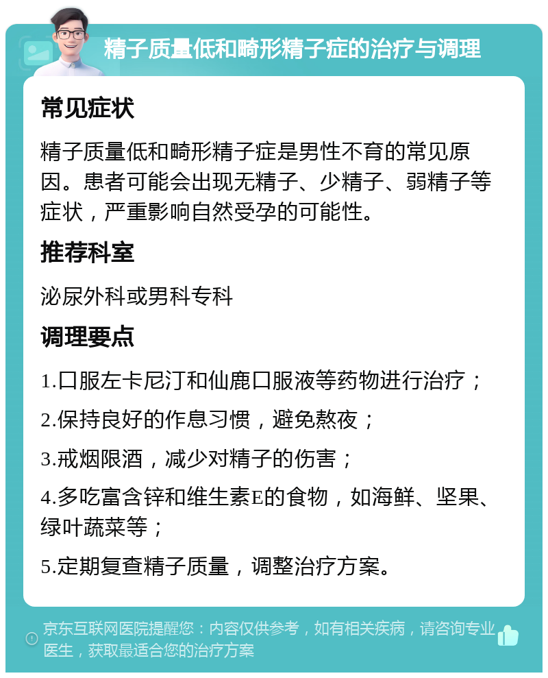 精子质量低和畸形精子症的治疗与调理 常见症状 精子质量低和畸形精子症是男性不育的常见原因。患者可能会出现无精子、少精子、弱精子等症状，严重影响自然受孕的可能性。 推荐科室 泌尿外科或男科专科 调理要点 1.口服左卡尼汀和仙鹿口服液等药物进行治疗； 2.保持良好的作息习惯，避免熬夜； 3.戒烟限酒，减少对精子的伤害； 4.多吃富含锌和维生素E的食物，如海鲜、坚果、绿叶蔬菜等； 5.定期复查精子质量，调整治疗方案。