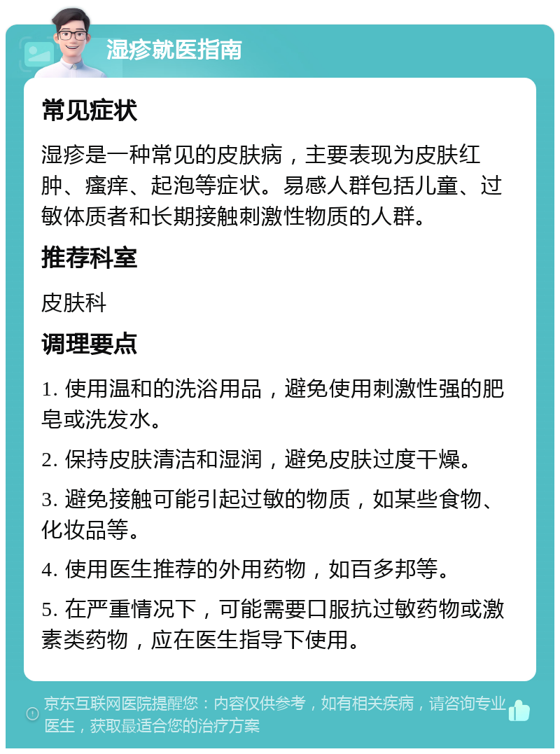 湿疹就医指南 常见症状 湿疹是一种常见的皮肤病，主要表现为皮肤红肿、瘙痒、起泡等症状。易感人群包括儿童、过敏体质者和长期接触刺激性物质的人群。 推荐科室 皮肤科 调理要点 1. 使用温和的洗浴用品，避免使用刺激性强的肥皂或洗发水。 2. 保持皮肤清洁和湿润，避免皮肤过度干燥。 3. 避免接触可能引起过敏的物质，如某些食物、化妆品等。 4. 使用医生推荐的外用药物，如百多邦等。 5. 在严重情况下，可能需要口服抗过敏药物或激素类药物，应在医生指导下使用。