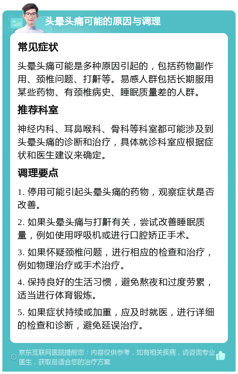 头晕头痛可能的原因与调理 常见症状 头晕头痛可能是多种原因引起的，包括药物副作用、颈椎问题、打鼾等。易感人群包括长期服用某些药物、有颈椎病史、睡眠质量差的人群。 推荐科室 神经内科、耳鼻喉科、骨科等科室都可能涉及到头晕头痛的诊断和治疗，具体就诊科室应根据症状和医生建议来确定。 调理要点 1. 停用可能引起头晕头痛的药物，观察症状是否改善。 2. 如果头晕头痛与打鼾有关，尝试改善睡眠质量，例如使用呼吸机或进行口腔矫正手术。 3. 如果怀疑颈椎问题，进行相应的检查和治疗，例如物理治疗或手术治疗。 4. 保持良好的生活习惯，避免熬夜和过度劳累，适当进行体育锻炼。 5. 如果症状持续或加重，应及时就医，进行详细的检查和诊断，避免延误治疗。