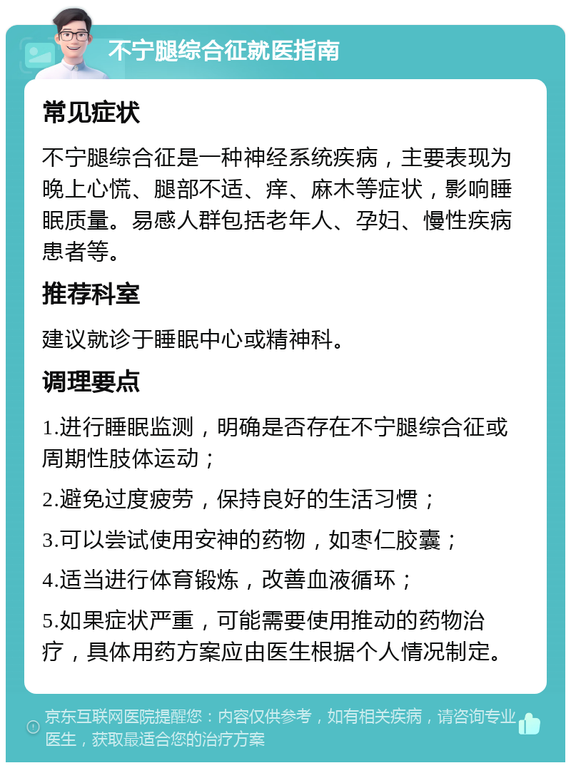 不宁腿综合征就医指南 常见症状 不宁腿综合征是一种神经系统疾病，主要表现为晚上心慌、腿部不适、痒、麻木等症状，影响睡眠质量。易感人群包括老年人、孕妇、慢性疾病患者等。 推荐科室 建议就诊于睡眠中心或精神科。 调理要点 1.进行睡眠监测，明确是否存在不宁腿综合征或周期性肢体运动； 2.避免过度疲劳，保持良好的生活习惯； 3.可以尝试使用安神的药物，如枣仁胶囊； 4.适当进行体育锻炼，改善血液循环； 5.如果症状严重，可能需要使用推动的药物治疗，具体用药方案应由医生根据个人情况制定。