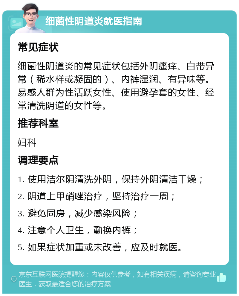 细菌性阴道炎就医指南 常见症状 细菌性阴道炎的常见症状包括外阴瘙痒、白带异常（稀水样或凝固的）、内裤湿润、有异味等。易感人群为性活跃女性、使用避孕套的女性、经常清洗阴道的女性等。 推荐科室 妇科 调理要点 1. 使用洁尔阴清洗外阴，保持外阴清洁干燥； 2. 阴道上甲硝唑治疗，坚持治疗一周； 3. 避免同房，减少感染风险； 4. 注意个人卫生，勤换内裤； 5. 如果症状加重或未改善，应及时就医。