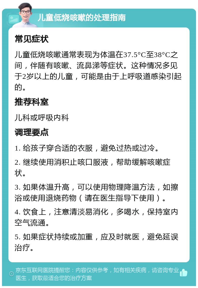 儿童低烧咳嗽的处理指南 常见症状 儿童低烧咳嗽通常表现为体温在37.5°C至38°C之间，伴随有咳嗽、流鼻涕等症状。这种情况多见于2岁以上的儿童，可能是由于上呼吸道感染引起的。 推荐科室 儿科或呼吸内科 调理要点 1. 给孩子穿合适的衣服，避免过热或过冷。 2. 继续使用消积止咳口服液，帮助缓解咳嗽症状。 3. 如果体温升高，可以使用物理降温方法，如擦浴或使用退烧药物（请在医生指导下使用）。 4. 饮食上，注意清淡易消化，多喝水，保持室内空气流通。 5. 如果症状持续或加重，应及时就医，避免延误治疗。