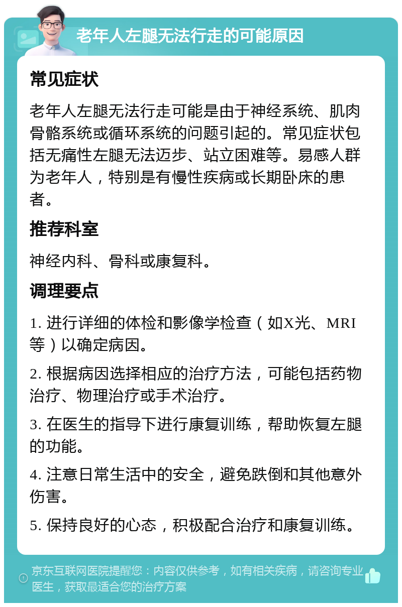 老年人左腿无法行走的可能原因 常见症状 老年人左腿无法行走可能是由于神经系统、肌肉骨骼系统或循环系统的问题引起的。常见症状包括无痛性左腿无法迈步、站立困难等。易感人群为老年人，特别是有慢性疾病或长期卧床的患者。 推荐科室 神经内科、骨科或康复科。 调理要点 1. 进行详细的体检和影像学检查（如X光、MRI等）以确定病因。 2. 根据病因选择相应的治疗方法，可能包括药物治疗、物理治疗或手术治疗。 3. 在医生的指导下进行康复训练，帮助恢复左腿的功能。 4. 注意日常生活中的安全，避免跌倒和其他意外伤害。 5. 保持良好的心态，积极配合治疗和康复训练。