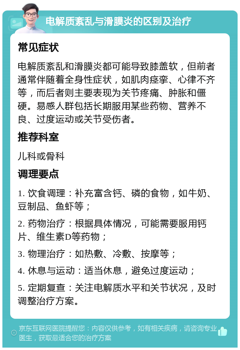 电解质紊乱与滑膜炎的区别及治疗 常见症状 电解质紊乱和滑膜炎都可能导致膝盖软，但前者通常伴随着全身性症状，如肌肉痉挛、心律不齐等，而后者则主要表现为关节疼痛、肿胀和僵硬。易感人群包括长期服用某些药物、营养不良、过度运动或关节受伤者。 推荐科室 儿科或骨科 调理要点 1. 饮食调理：补充富含钙、磷的食物，如牛奶、豆制品、鱼虾等； 2. 药物治疗：根据具体情况，可能需要服用钙片、维生素D等药物； 3. 物理治疗：如热敷、冷敷、按摩等； 4. 休息与运动：适当休息，避免过度运动； 5. 定期复查：关注电解质水平和关节状况，及时调整治疗方案。