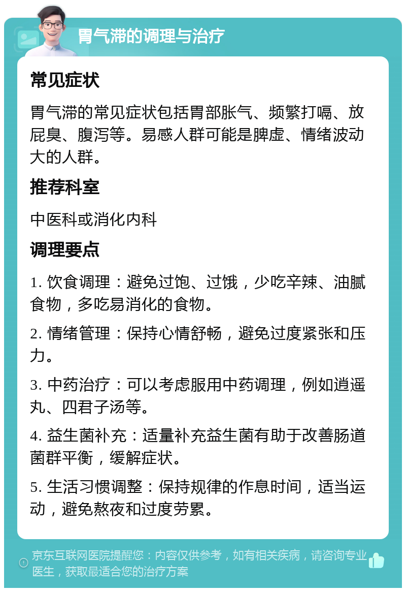 胃气滞的调理与治疗 常见症状 胃气滞的常见症状包括胃部胀气、频繁打嗝、放屁臭、腹泻等。易感人群可能是脾虚、情绪波动大的人群。 推荐科室 中医科或消化内科 调理要点 1. 饮食调理：避免过饱、过饿，少吃辛辣、油腻食物，多吃易消化的食物。 2. 情绪管理：保持心情舒畅，避免过度紧张和压力。 3. 中药治疗：可以考虑服用中药调理，例如逍遥丸、四君子汤等。 4. 益生菌补充：适量补充益生菌有助于改善肠道菌群平衡，缓解症状。 5. 生活习惯调整：保持规律的作息时间，适当运动，避免熬夜和过度劳累。