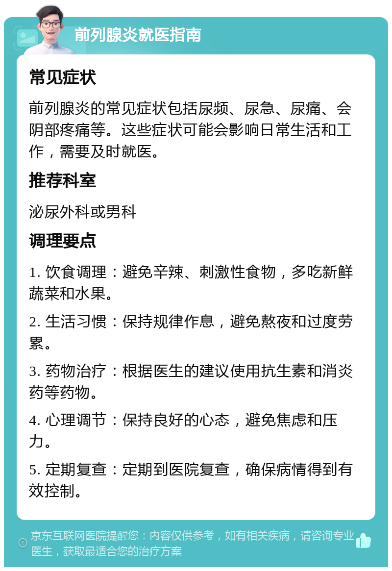 前列腺炎就医指南 常见症状 前列腺炎的常见症状包括尿频、尿急、尿痛、会阴部疼痛等。这些症状可能会影响日常生活和工作，需要及时就医。 推荐科室 泌尿外科或男科 调理要点 1. 饮食调理：避免辛辣、刺激性食物，多吃新鲜蔬菜和水果。 2. 生活习惯：保持规律作息，避免熬夜和过度劳累。 3. 药物治疗：根据医生的建议使用抗生素和消炎药等药物。 4. 心理调节：保持良好的心态，避免焦虑和压力。 5. 定期复查：定期到医院复查，确保病情得到有效控制。