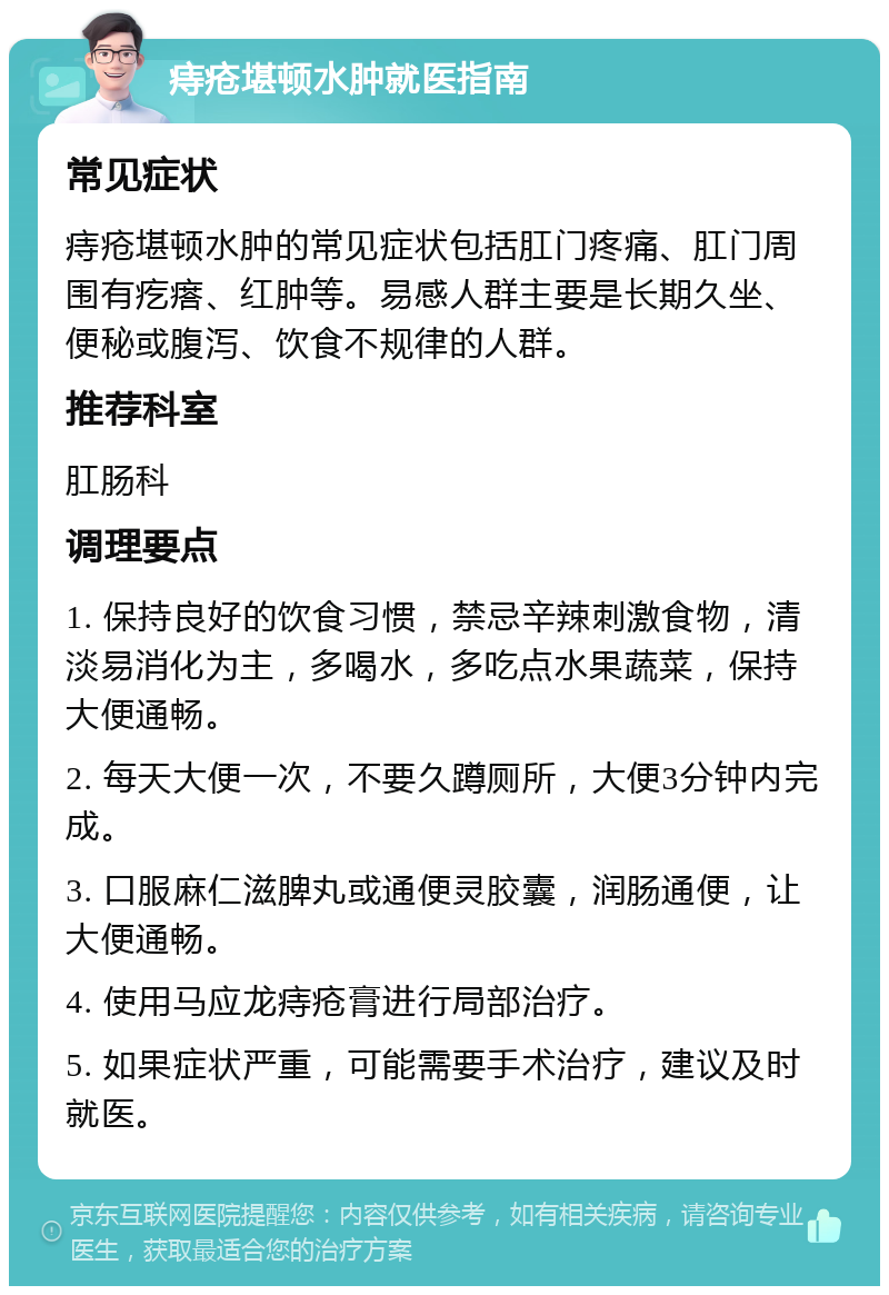 痔疮堪顿水肿就医指南 常见症状 痔疮堪顿水肿的常见症状包括肛门疼痛、肛门周围有疙瘩、红肿等。易感人群主要是长期久坐、便秘或腹泻、饮食不规律的人群。 推荐科室 肛肠科 调理要点 1. 保持良好的饮食习惯，禁忌辛辣刺激食物，清淡易消化为主，多喝水，多吃点水果蔬菜，保持大便通畅。 2. 每天大便一次，不要久蹲厕所，大便3分钟内完成。 3. 口服麻仁滋脾丸或通便灵胶囊，润肠通便，让大便通畅。 4. 使用马应龙痔疮膏进行局部治疗。 5. 如果症状严重，可能需要手术治疗，建议及时就医。