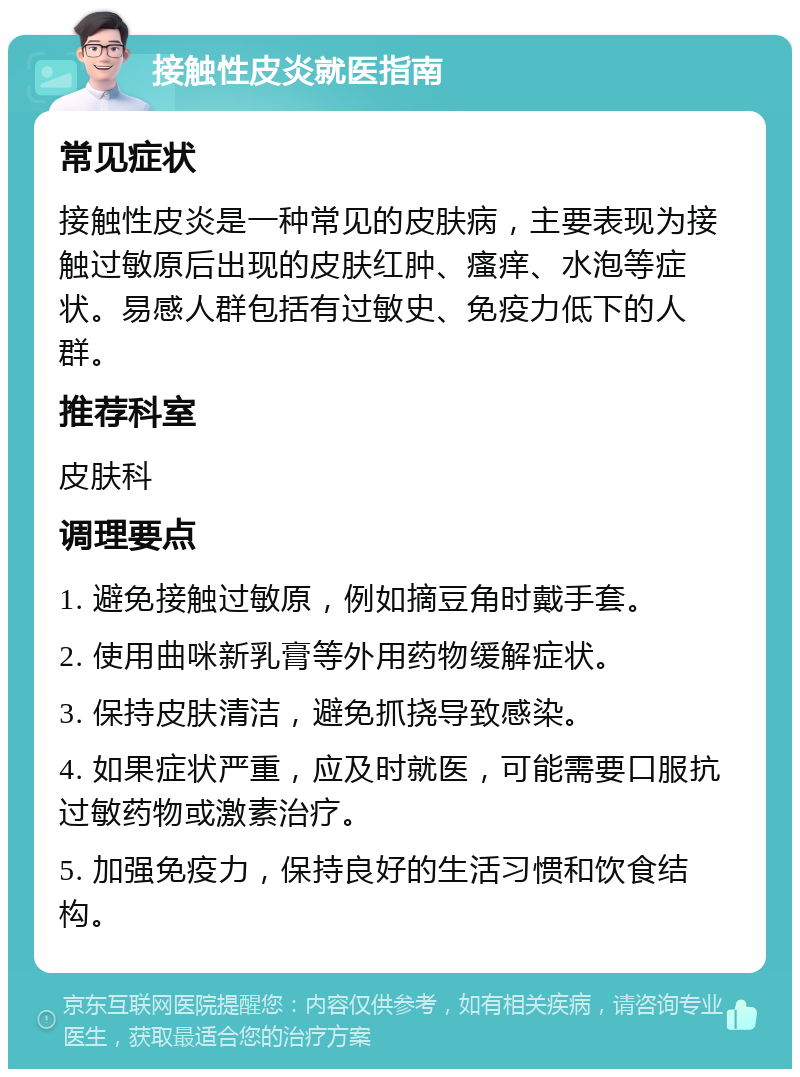 接触性皮炎就医指南 常见症状 接触性皮炎是一种常见的皮肤病，主要表现为接触过敏原后出现的皮肤红肿、瘙痒、水泡等症状。易感人群包括有过敏史、免疫力低下的人群。 推荐科室 皮肤科 调理要点 1. 避免接触过敏原，例如摘豆角时戴手套。 2. 使用曲咪新乳膏等外用药物缓解症状。 3. 保持皮肤清洁，避免抓挠导致感染。 4. 如果症状严重，应及时就医，可能需要口服抗过敏药物或激素治疗。 5. 加强免疫力，保持良好的生活习惯和饮食结构。