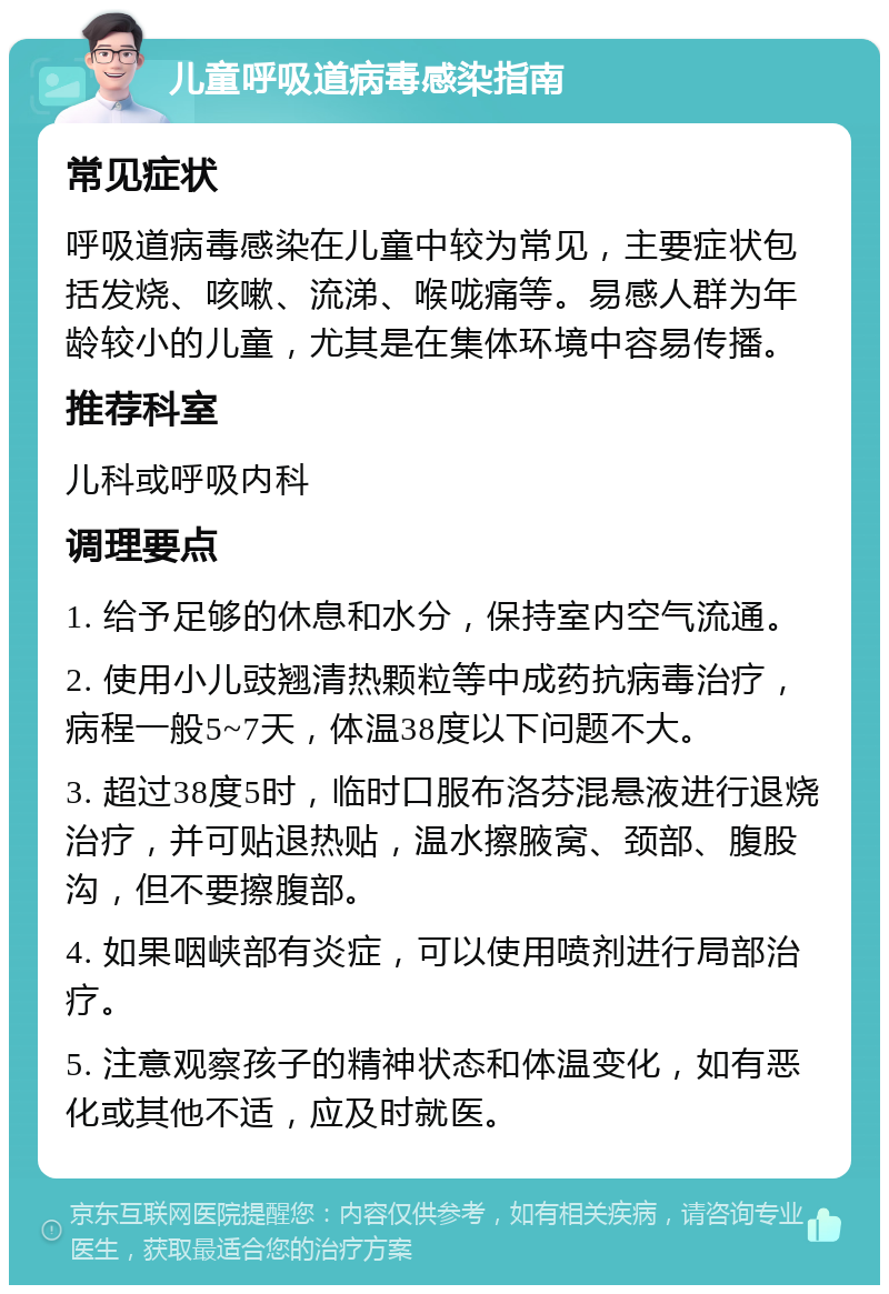 儿童呼吸道病毒感染指南 常见症状 呼吸道病毒感染在儿童中较为常见，主要症状包括发烧、咳嗽、流涕、喉咙痛等。易感人群为年龄较小的儿童，尤其是在集体环境中容易传播。 推荐科室 儿科或呼吸内科 调理要点 1. 给予足够的休息和水分，保持室内空气流通。 2. 使用小儿豉翘清热颗粒等中成药抗病毒治疗，病程一般5~7天，体温38度以下问题不大。 3. 超过38度5时，临时口服布洛芬混悬液进行退烧治疗，并可贴退热贴，温水擦腋窝、颈部、腹股沟，但不要擦腹部。 4. 如果咽峡部有炎症，可以使用喷剂进行局部治疗。 5. 注意观察孩子的精神状态和体温变化，如有恶化或其他不适，应及时就医。