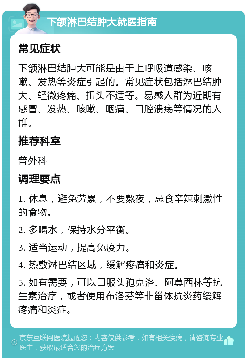 下颌淋巴结肿大就医指南 常见症状 下颌淋巴结肿大可能是由于上呼吸道感染、咳嗽、发热等炎症引起的。常见症状包括淋巴结肿大、轻微疼痛、扭头不适等。易感人群为近期有感冒、发热、咳嗽、咽痛、口腔溃疡等情况的人群。 推荐科室 普外科 调理要点 1. 休息，避免劳累，不要熬夜，忌食辛辣刺激性的食物。 2. 多喝水，保持水分平衡。 3. 适当运动，提高免疫力。 4. 热敷淋巴结区域，缓解疼痛和炎症。 5. 如有需要，可以口服头孢克洛、阿莫西林等抗生素治疗，或者使用布洛芬等非甾体抗炎药缓解疼痛和炎症。