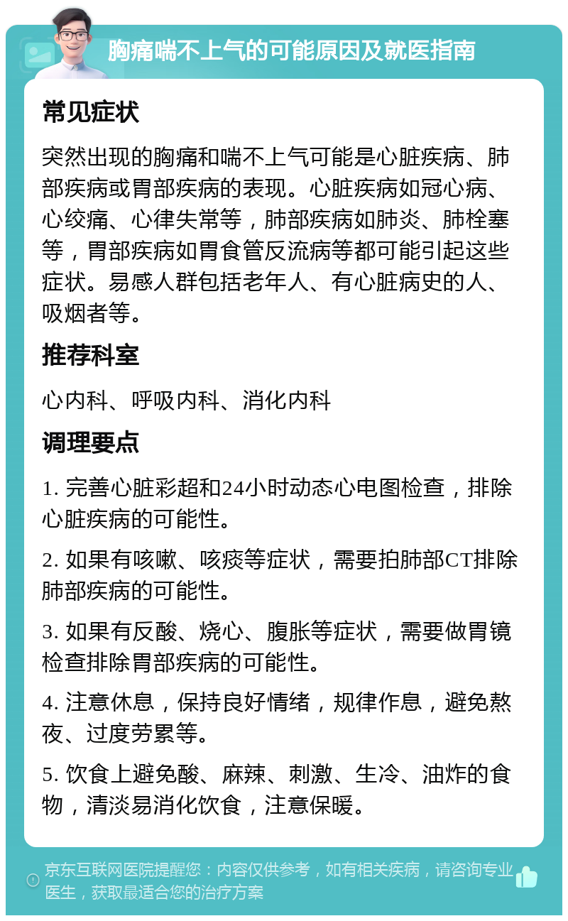 胸痛喘不上气的可能原因及就医指南 常见症状 突然出现的胸痛和喘不上气可能是心脏疾病、肺部疾病或胃部疾病的表现。心脏疾病如冠心病、心绞痛、心律失常等，肺部疾病如肺炎、肺栓塞等，胃部疾病如胃食管反流病等都可能引起这些症状。易感人群包括老年人、有心脏病史的人、吸烟者等。 推荐科室 心内科、呼吸内科、消化内科 调理要点 1. 完善心脏彩超和24小时动态心电图检查，排除心脏疾病的可能性。 2. 如果有咳嗽、咳痰等症状，需要拍肺部CT排除肺部疾病的可能性。 3. 如果有反酸、烧心、腹胀等症状，需要做胃镜检查排除胃部疾病的可能性。 4. 注意休息，保持良好情绪，规律作息，避免熬夜、过度劳累等。 5. 饮食上避免酸、麻辣、刺激、生冷、油炸的食物，清淡易消化饮食，注意保暖。