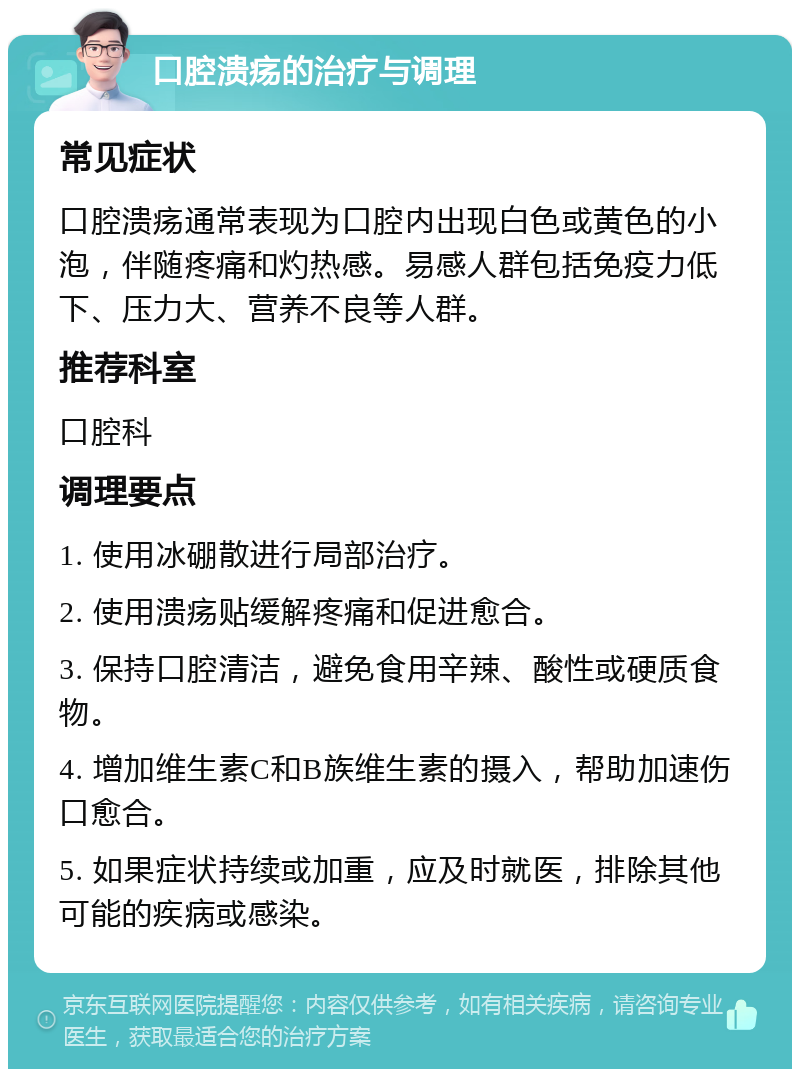 口腔溃疡的治疗与调理 常见症状 口腔溃疡通常表现为口腔内出现白色或黄色的小泡，伴随疼痛和灼热感。易感人群包括免疫力低下、压力大、营养不良等人群。 推荐科室 口腔科 调理要点 1. 使用冰硼散进行局部治疗。 2. 使用溃疡贴缓解疼痛和促进愈合。 3. 保持口腔清洁，避免食用辛辣、酸性或硬质食物。 4. 增加维生素C和B族维生素的摄入，帮助加速伤口愈合。 5. 如果症状持续或加重，应及时就医，排除其他可能的疾病或感染。