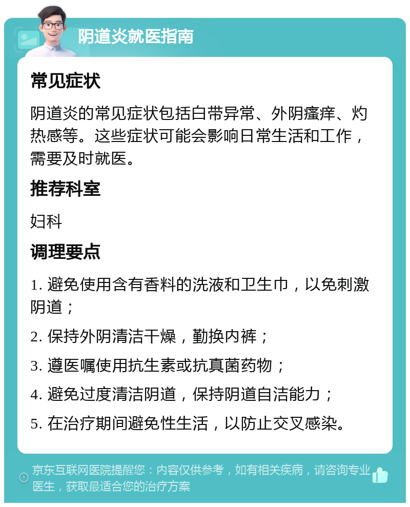 阴道炎就医指南 常见症状 阴道炎的常见症状包括白带异常、外阴瘙痒、灼热感等。这些症状可能会影响日常生活和工作，需要及时就医。 推荐科室 妇科 调理要点 1. 避免使用含有香料的洗液和卫生巾，以免刺激阴道； 2. 保持外阴清洁干燥，勤换内裤； 3. 遵医嘱使用抗生素或抗真菌药物； 4. 避免过度清洁阴道，保持阴道自洁能力； 5. 在治疗期间避免性生活，以防止交叉感染。