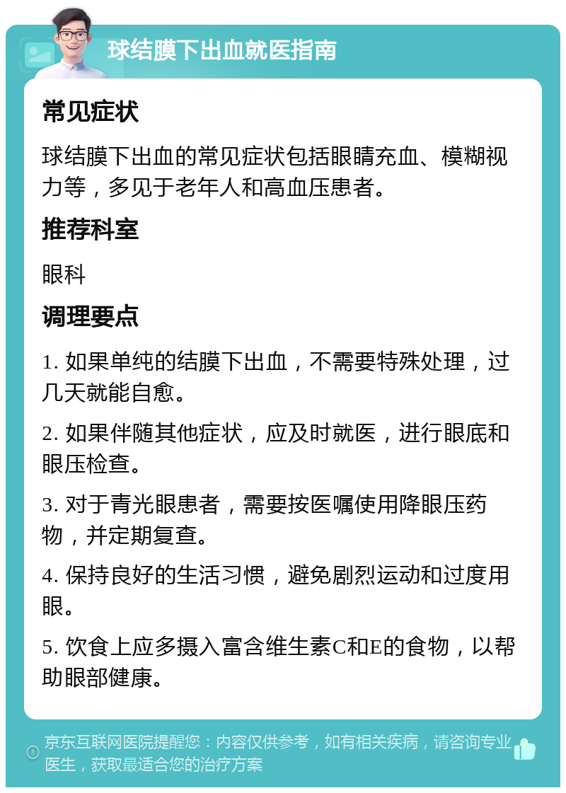 球结膜下出血就医指南 常见症状 球结膜下出血的常见症状包括眼睛充血、模糊视力等，多见于老年人和高血压患者。 推荐科室 眼科 调理要点 1. 如果单纯的结膜下出血，不需要特殊处理，过几天就能自愈。 2. 如果伴随其他症状，应及时就医，进行眼底和眼压检查。 3. 对于青光眼患者，需要按医嘱使用降眼压药物，并定期复查。 4. 保持良好的生活习惯，避免剧烈运动和过度用眼。 5. 饮食上应多摄入富含维生素C和E的食物，以帮助眼部健康。