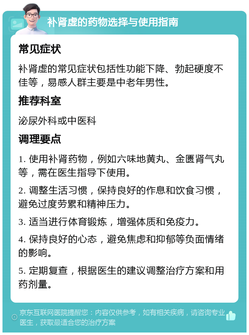 补肾虚的药物选择与使用指南 常见症状 补肾虚的常见症状包括性功能下降、勃起硬度不佳等，易感人群主要是中老年男性。 推荐科室 泌尿外科或中医科 调理要点 1. 使用补肾药物，例如六味地黄丸、金匮肾气丸等，需在医生指导下使用。 2. 调整生活习惯，保持良好的作息和饮食习惯，避免过度劳累和精神压力。 3. 适当进行体育锻炼，增强体质和免疫力。 4. 保持良好的心态，避免焦虑和抑郁等负面情绪的影响。 5. 定期复查，根据医生的建议调整治疗方案和用药剂量。