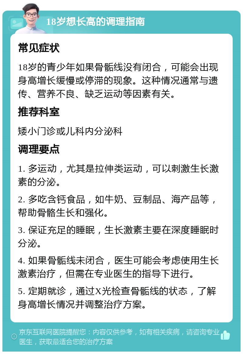 18岁想长高的调理指南 常见症状 18岁的青少年如果骨骺线没有闭合，可能会出现身高增长缓慢或停滞的现象。这种情况通常与遗传、营养不良、缺乏运动等因素有关。 推荐科室 矮小门诊或儿科内分泌科 调理要点 1. 多运动，尤其是拉伸类运动，可以刺激生长激素的分泌。 2. 多吃含钙食品，如牛奶、豆制品、海产品等，帮助骨骼生长和强化。 3. 保证充足的睡眠，生长激素主要在深度睡眠时分泌。 4. 如果骨骺线未闭合，医生可能会考虑使用生长激素治疗，但需在专业医生的指导下进行。 5. 定期就诊，通过X光检查骨骺线的状态，了解身高增长情况并调整治疗方案。