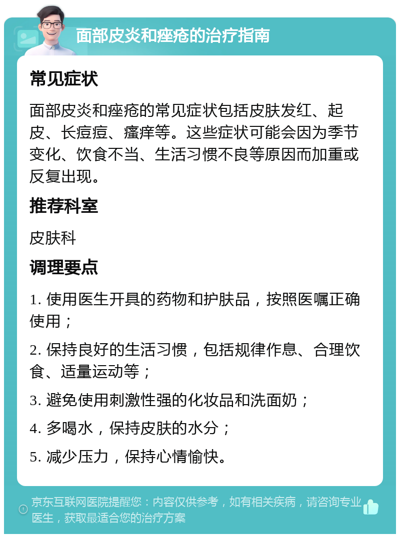 面部皮炎和痤疮的治疗指南 常见症状 面部皮炎和痤疮的常见症状包括皮肤发红、起皮、长痘痘、瘙痒等。这些症状可能会因为季节变化、饮食不当、生活习惯不良等原因而加重或反复出现。 推荐科室 皮肤科 调理要点 1. 使用医生开具的药物和护肤品，按照医嘱正确使用； 2. 保持良好的生活习惯，包括规律作息、合理饮食、适量运动等； 3. 避免使用刺激性强的化妆品和洗面奶； 4. 多喝水，保持皮肤的水分； 5. 减少压力，保持心情愉快。