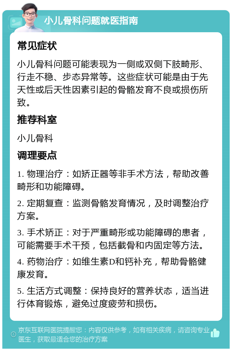 小儿骨科问题就医指南 常见症状 小儿骨科问题可能表现为一侧或双侧下肢畸形、行走不稳、步态异常等。这些症状可能是由于先天性或后天性因素引起的骨骼发育不良或损伤所致。 推荐科室 小儿骨科 调理要点 1. 物理治疗：如矫正器等非手术方法，帮助改善畸形和功能障碍。 2. 定期复查：监测骨骼发育情况，及时调整治疗方案。 3. 手术矫正：对于严重畸形或功能障碍的患者，可能需要手术干预，包括截骨和内固定等方法。 4. 药物治疗：如维生素D和钙补充，帮助骨骼健康发育。 5. 生活方式调整：保持良好的营养状态，适当进行体育锻炼，避免过度疲劳和损伤。