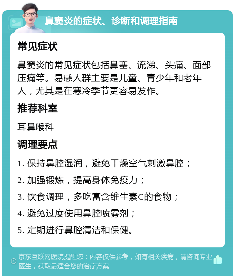 鼻窦炎的症状、诊断和调理指南 常见症状 鼻窦炎的常见症状包括鼻塞、流涕、头痛、面部压痛等。易感人群主要是儿童、青少年和老年人，尤其是在寒冷季节更容易发作。 推荐科室 耳鼻喉科 调理要点 1. 保持鼻腔湿润，避免干燥空气刺激鼻腔； 2. 加强锻炼，提高身体免疫力； 3. 饮食调理，多吃富含维生素C的食物； 4. 避免过度使用鼻腔喷雾剂； 5. 定期进行鼻腔清洁和保健。