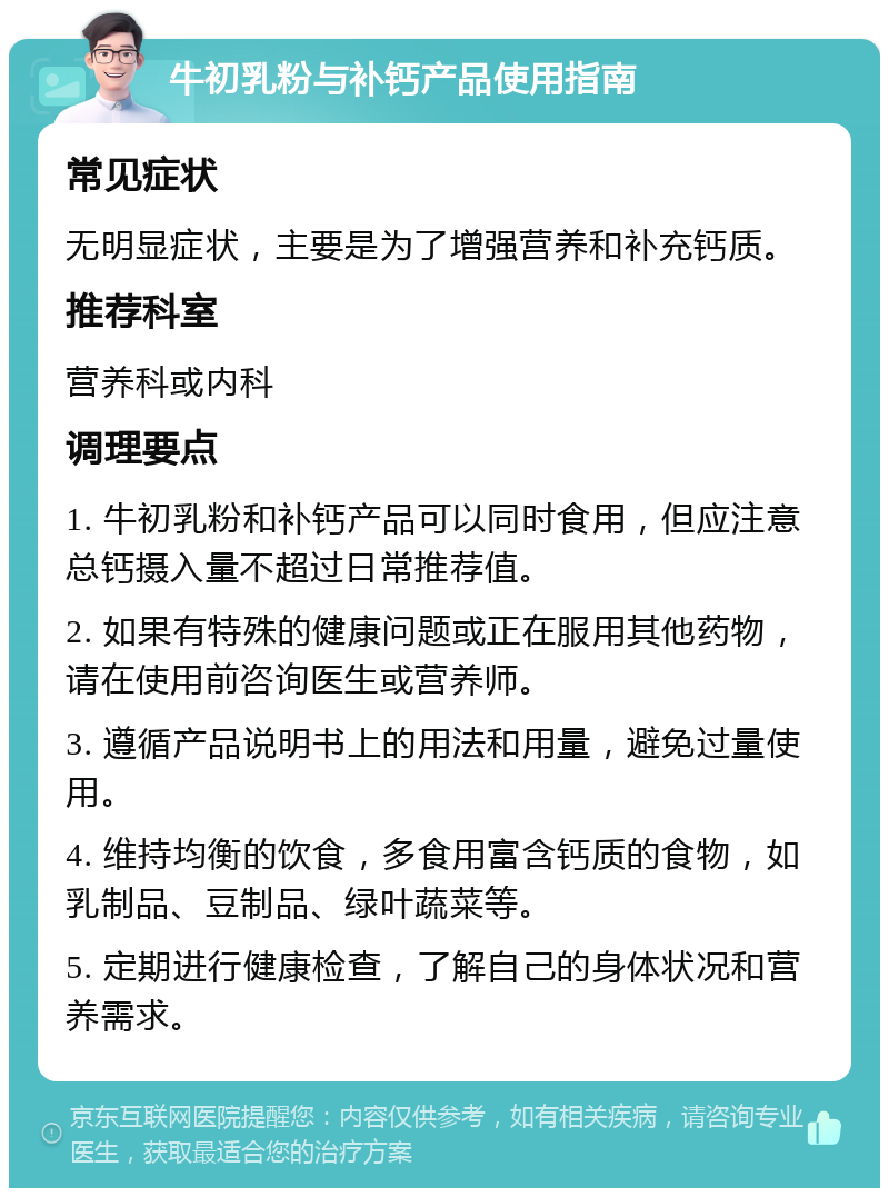 牛初乳粉与补钙产品使用指南 常见症状 无明显症状，主要是为了增强营养和补充钙质。 推荐科室 营养科或内科 调理要点 1. 牛初乳粉和补钙产品可以同时食用，但应注意总钙摄入量不超过日常推荐值。 2. 如果有特殊的健康问题或正在服用其他药物，请在使用前咨询医生或营养师。 3. 遵循产品说明书上的用法和用量，避免过量使用。 4. 维持均衡的饮食，多食用富含钙质的食物，如乳制品、豆制品、绿叶蔬菜等。 5. 定期进行健康检查，了解自己的身体状况和营养需求。