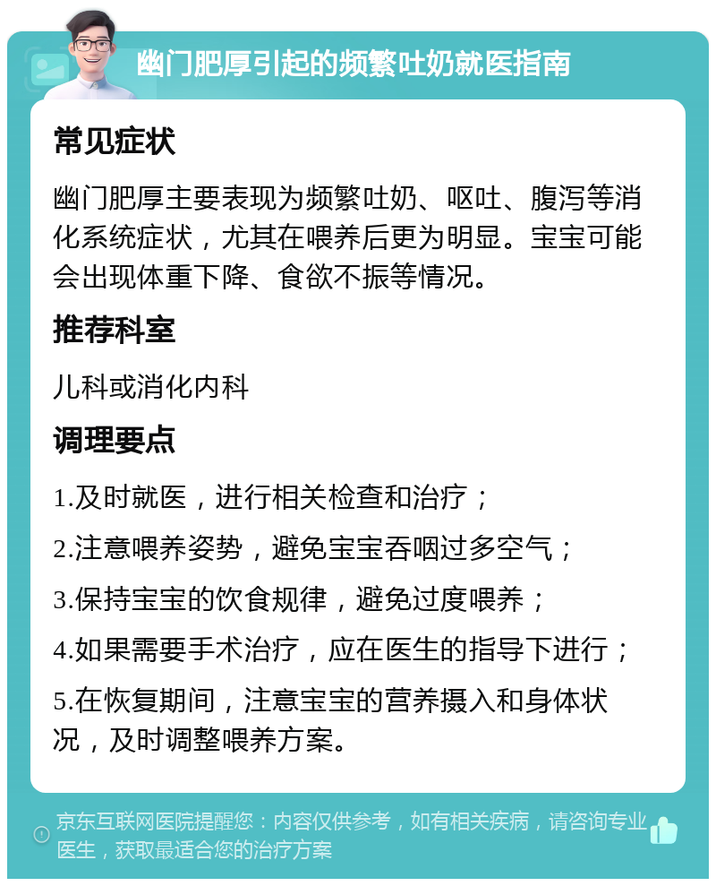 幽门肥厚引起的频繁吐奶就医指南 常见症状 幽门肥厚主要表现为频繁吐奶、呕吐、腹泻等消化系统症状，尤其在喂养后更为明显。宝宝可能会出现体重下降、食欲不振等情况。 推荐科室 儿科或消化内科 调理要点 1.及时就医，进行相关检查和治疗； 2.注意喂养姿势，避免宝宝吞咽过多空气； 3.保持宝宝的饮食规律，避免过度喂养； 4.如果需要手术治疗，应在医生的指导下进行； 5.在恢复期间，注意宝宝的营养摄入和身体状况，及时调整喂养方案。