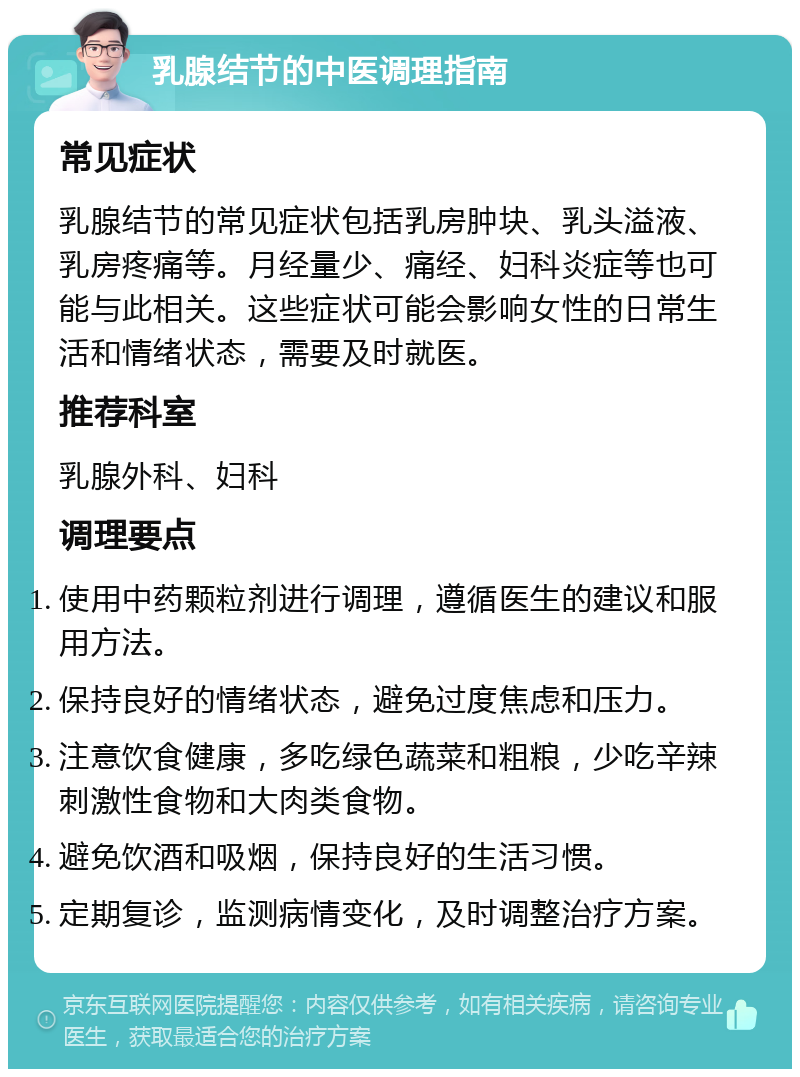 乳腺结节的中医调理指南 常见症状 乳腺结节的常见症状包括乳房肿块、乳头溢液、乳房疼痛等。月经量少、痛经、妇科炎症等也可能与此相关。这些症状可能会影响女性的日常生活和情绪状态，需要及时就医。 推荐科室 乳腺外科、妇科 调理要点 使用中药颗粒剂进行调理，遵循医生的建议和服用方法。 保持良好的情绪状态，避免过度焦虑和压力。 注意饮食健康，多吃绿色蔬菜和粗粮，少吃辛辣刺激性食物和大肉类食物。 避免饮酒和吸烟，保持良好的生活习惯。 定期复诊，监测病情变化，及时调整治疗方案。