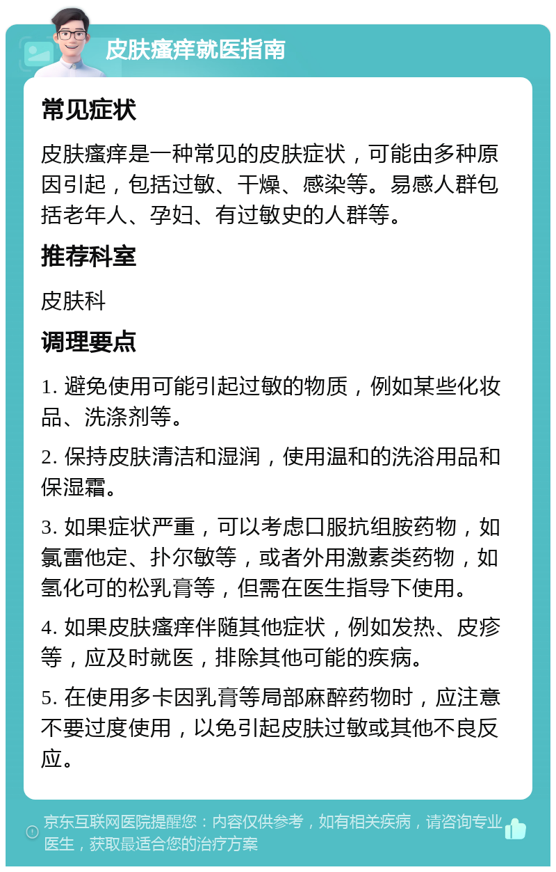 皮肤瘙痒就医指南 常见症状 皮肤瘙痒是一种常见的皮肤症状，可能由多种原因引起，包括过敏、干燥、感染等。易感人群包括老年人、孕妇、有过敏史的人群等。 推荐科室 皮肤科 调理要点 1. 避免使用可能引起过敏的物质，例如某些化妆品、洗涤剂等。 2. 保持皮肤清洁和湿润，使用温和的洗浴用品和保湿霜。 3. 如果症状严重，可以考虑口服抗组胺药物，如氯雷他定、扑尔敏等，或者外用激素类药物，如氢化可的松乳膏等，但需在医生指导下使用。 4. 如果皮肤瘙痒伴随其他症状，例如发热、皮疹等，应及时就医，排除其他可能的疾病。 5. 在使用多卡因乳膏等局部麻醉药物时，应注意不要过度使用，以免引起皮肤过敏或其他不良反应。