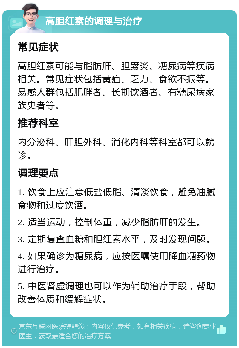 高胆红素的调理与治疗 常见症状 高胆红素可能与脂肪肝、胆囊炎、糖尿病等疾病相关。常见症状包括黄疸、乏力、食欲不振等。易感人群包括肥胖者、长期饮酒者、有糖尿病家族史者等。 推荐科室 内分泌科、肝胆外科、消化内科等科室都可以就诊。 调理要点 1. 饮食上应注意低盐低脂、清淡饮食，避免油腻食物和过度饮酒。 2. 适当运动，控制体重，减少脂肪肝的发生。 3. 定期复查血糖和胆红素水平，及时发现问题。 4. 如果确诊为糖尿病，应按医嘱使用降血糖药物进行治疗。 5. 中医肾虚调理也可以作为辅助治疗手段，帮助改善体质和缓解症状。