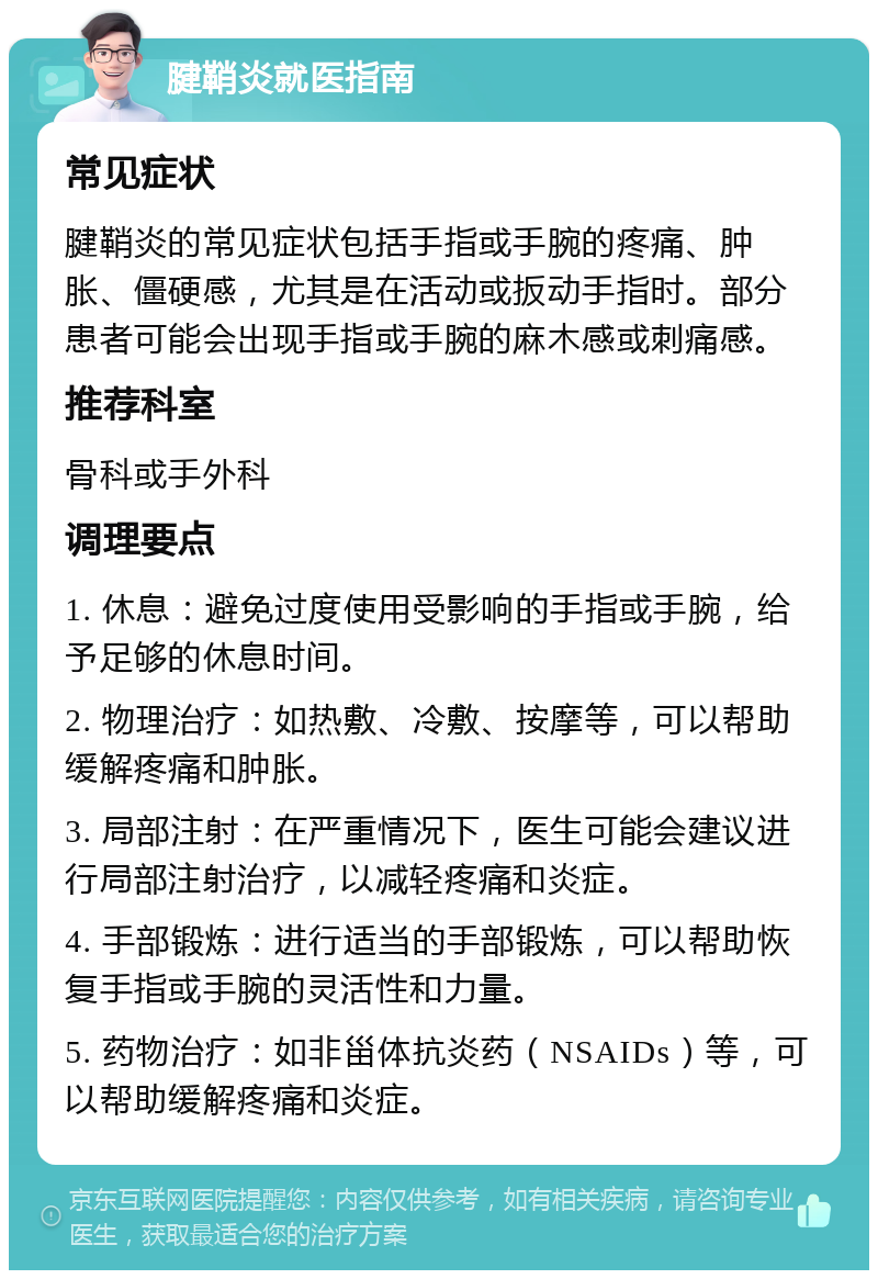 腱鞘炎就医指南 常见症状 腱鞘炎的常见症状包括手指或手腕的疼痛、肿胀、僵硬感，尤其是在活动或扳动手指时。部分患者可能会出现手指或手腕的麻木感或刺痛感。 推荐科室 骨科或手外科 调理要点 1. 休息：避免过度使用受影响的手指或手腕，给予足够的休息时间。 2. 物理治疗：如热敷、冷敷、按摩等，可以帮助缓解疼痛和肿胀。 3. 局部注射：在严重情况下，医生可能会建议进行局部注射治疗，以减轻疼痛和炎症。 4. 手部锻炼：进行适当的手部锻炼，可以帮助恢复手指或手腕的灵活性和力量。 5. 药物治疗：如非甾体抗炎药（NSAIDs）等，可以帮助缓解疼痛和炎症。