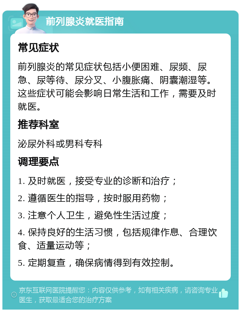 前列腺炎就医指南 常见症状 前列腺炎的常见症状包括小便困难、尿频、尿急、尿等待、尿分叉、小腹胀痛、阴囊潮湿等。这些症状可能会影响日常生活和工作，需要及时就医。 推荐科室 泌尿外科或男科专科 调理要点 1. 及时就医，接受专业的诊断和治疗； 2. 遵循医生的指导，按时服用药物； 3. 注意个人卫生，避免性生活过度； 4. 保持良好的生活习惯，包括规律作息、合理饮食、适量运动等； 5. 定期复查，确保病情得到有效控制。