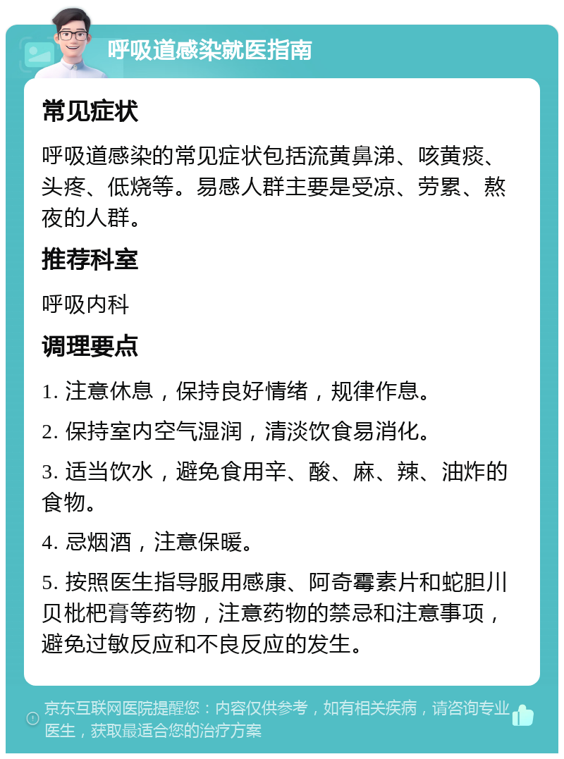 呼吸道感染就医指南 常见症状 呼吸道感染的常见症状包括流黄鼻涕、咳黄痰、头疼、低烧等。易感人群主要是受凉、劳累、熬夜的人群。 推荐科室 呼吸内科 调理要点 1. 注意休息，保持良好情绪，规律作息。 2. 保持室内空气湿润，清淡饮食易消化。 3. 适当饮水，避免食用辛、酸、麻、辣、油炸的食物。 4. 忌烟酒，注意保暖。 5. 按照医生指导服用感康、阿奇霉素片和蛇胆川贝枇杷膏等药物，注意药物的禁忌和注意事项，避免过敏反应和不良反应的发生。