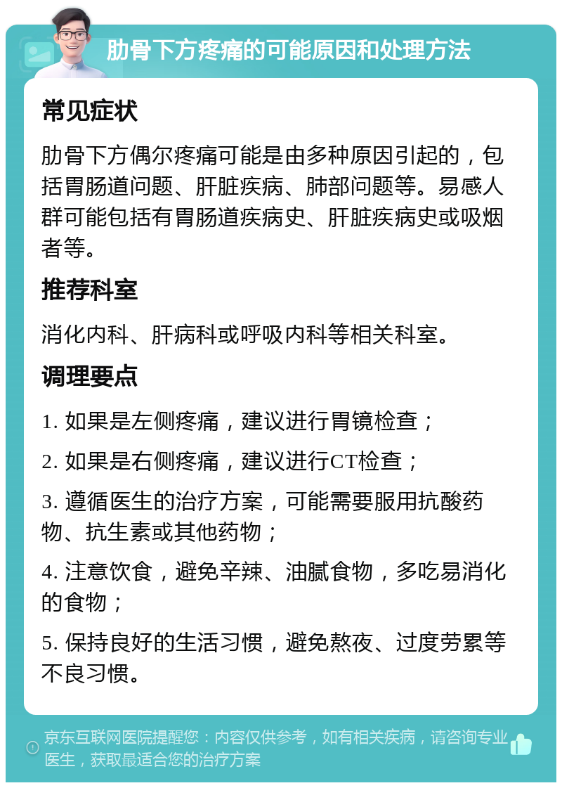 肋骨下方疼痛的可能原因和处理方法 常见症状 肋骨下方偶尔疼痛可能是由多种原因引起的，包括胃肠道问题、肝脏疾病、肺部问题等。易感人群可能包括有胃肠道疾病史、肝脏疾病史或吸烟者等。 推荐科室 消化内科、肝病科或呼吸内科等相关科室。 调理要点 1. 如果是左侧疼痛，建议进行胃镜检查； 2. 如果是右侧疼痛，建议进行CT检查； 3. 遵循医生的治疗方案，可能需要服用抗酸药物、抗生素或其他药物； 4. 注意饮食，避免辛辣、油腻食物，多吃易消化的食物； 5. 保持良好的生活习惯，避免熬夜、过度劳累等不良习惯。