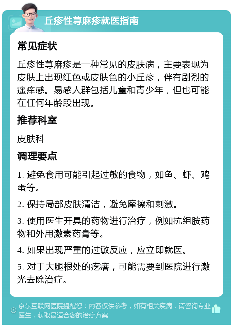 丘疹性荨麻疹就医指南 常见症状 丘疹性荨麻疹是一种常见的皮肤病，主要表现为皮肤上出现红色或皮肤色的小丘疹，伴有剧烈的瘙痒感。易感人群包括儿童和青少年，但也可能在任何年龄段出现。 推荐科室 皮肤科 调理要点 1. 避免食用可能引起过敏的食物，如鱼、虾、鸡蛋等。 2. 保持局部皮肤清洁，避免摩擦和刺激。 3. 使用医生开具的药物进行治疗，例如抗组胺药物和外用激素药膏等。 4. 如果出现严重的过敏反应，应立即就医。 5. 对于大腿根处的疙瘩，可能需要到医院进行激光去除治疗。