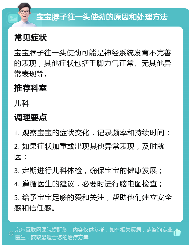 宝宝脖子往一头使劲的原因和处理方法 常见症状 宝宝脖子往一头使劲可能是神经系统发育不完善的表现，其他症状包括手脚力气正常、无其他异常表现等。 推荐科室 儿科 调理要点 1. 观察宝宝的症状变化，记录频率和持续时间； 2. 如果症状加重或出现其他异常表现，及时就医； 3. 定期进行儿科体检，确保宝宝的健康发展； 4. 遵循医生的建议，必要时进行脑电图检查； 5. 给予宝宝足够的爱和关注，帮助他们建立安全感和信任感。