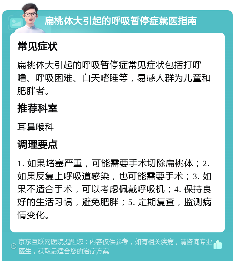 扁桃体大引起的呼吸暂停症就医指南 常见症状 扁桃体大引起的呼吸暂停症常见症状包括打呼噜、呼吸困难、白天嗜睡等，易感人群为儿童和肥胖者。 推荐科室 耳鼻喉科 调理要点 1. 如果堵塞严重，可能需要手术切除扁桃体；2. 如果反复上呼吸道感染，也可能需要手术；3. 如果不适合手术，可以考虑佩戴呼吸机；4. 保持良好的生活习惯，避免肥胖；5. 定期复查，监测病情变化。