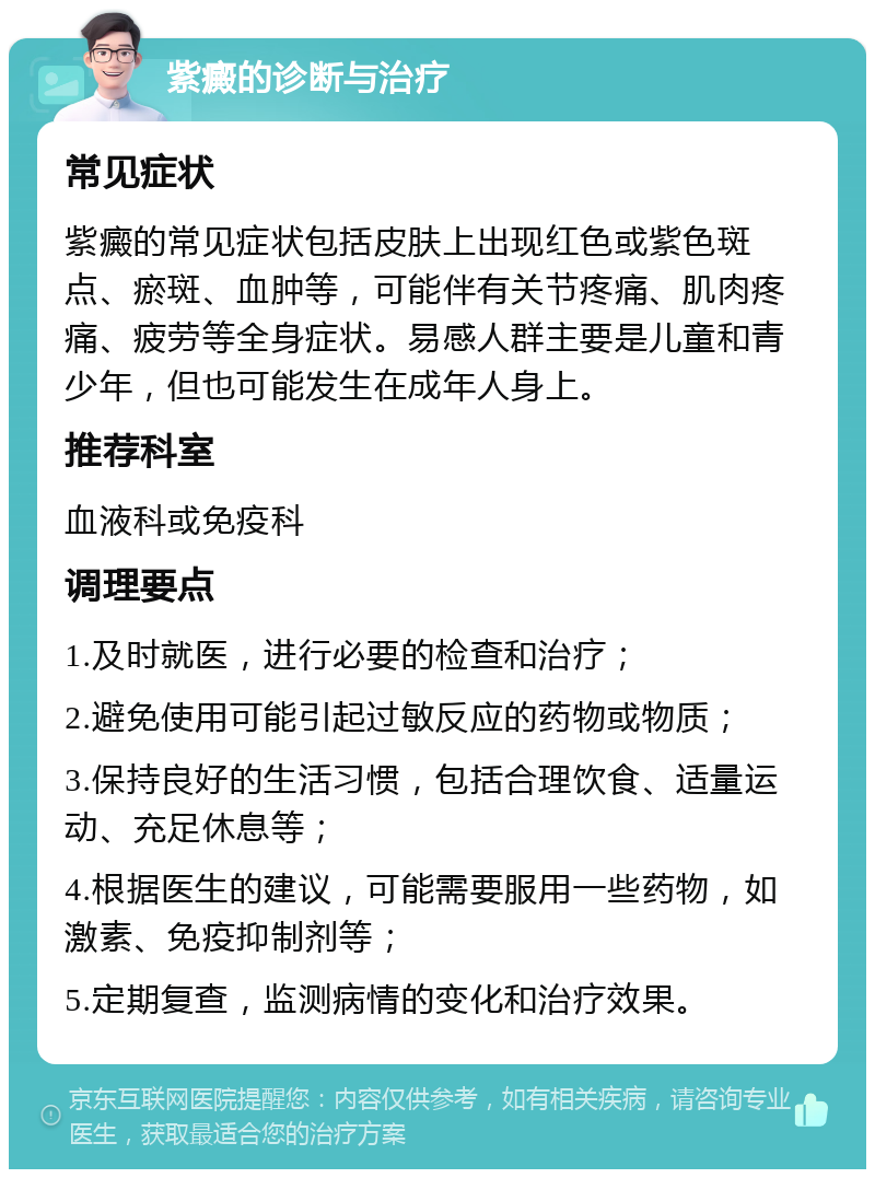 紫癜的诊断与治疗 常见症状 紫癜的常见症状包括皮肤上出现红色或紫色斑点、瘀斑、血肿等，可能伴有关节疼痛、肌肉疼痛、疲劳等全身症状。易感人群主要是儿童和青少年，但也可能发生在成年人身上。 推荐科室 血液科或免疫科 调理要点 1.及时就医，进行必要的检查和治疗； 2.避免使用可能引起过敏反应的药物或物质； 3.保持良好的生活习惯，包括合理饮食、适量运动、充足休息等； 4.根据医生的建议，可能需要服用一些药物，如激素、免疫抑制剂等； 5.定期复查，监测病情的变化和治疗效果。