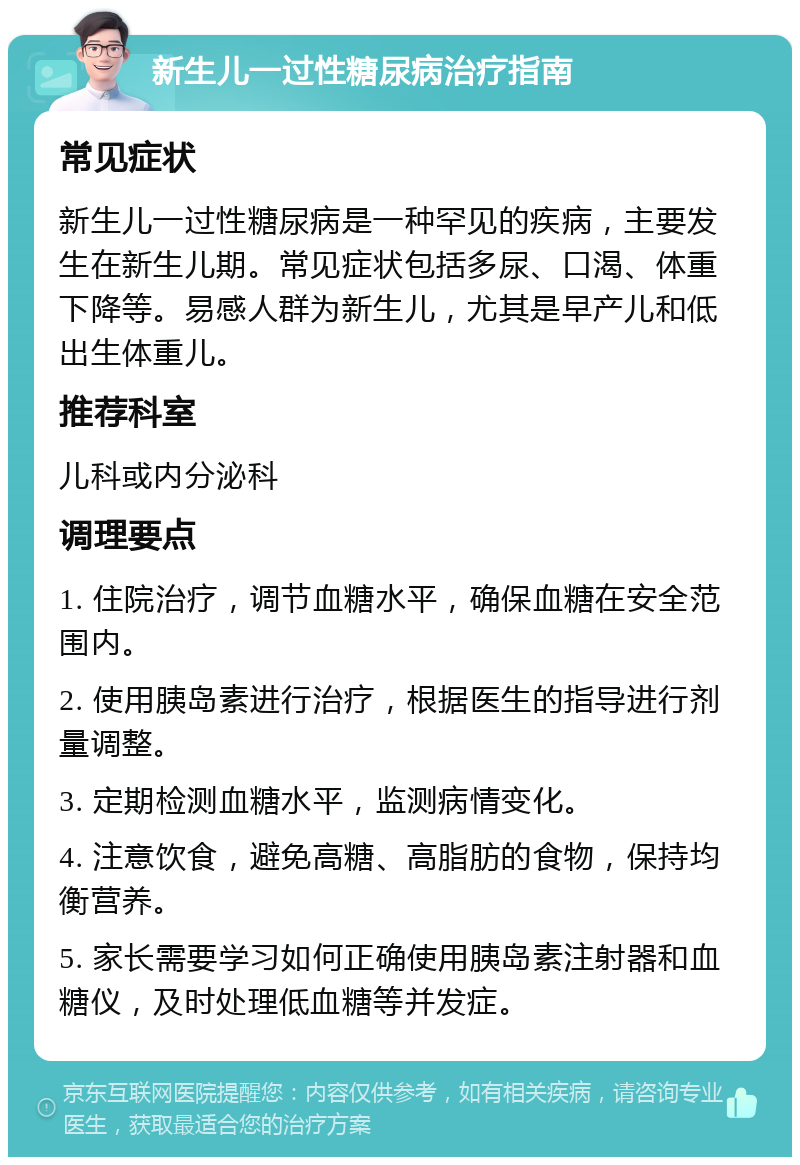 新生儿一过性糖尿病治疗指南 常见症状 新生儿一过性糖尿病是一种罕见的疾病，主要发生在新生儿期。常见症状包括多尿、口渴、体重下降等。易感人群为新生儿，尤其是早产儿和低出生体重儿。 推荐科室 儿科或内分泌科 调理要点 1. 住院治疗，调节血糖水平，确保血糖在安全范围内。 2. 使用胰岛素进行治疗，根据医生的指导进行剂量调整。 3. 定期检测血糖水平，监测病情变化。 4. 注意饮食，避免高糖、高脂肪的食物，保持均衡营养。 5. 家长需要学习如何正确使用胰岛素注射器和血糖仪，及时处理低血糖等并发症。