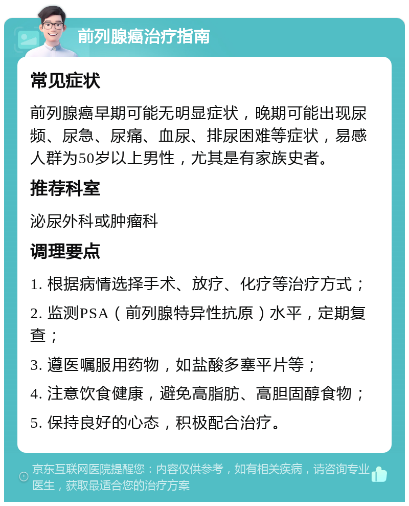 前列腺癌治疗指南 常见症状 前列腺癌早期可能无明显症状，晚期可能出现尿频、尿急、尿痛、血尿、排尿困难等症状，易感人群为50岁以上男性，尤其是有家族史者。 推荐科室 泌尿外科或肿瘤科 调理要点 1. 根据病情选择手术、放疗、化疗等治疗方式； 2. 监测PSA（前列腺特异性抗原）水平，定期复查； 3. 遵医嘱服用药物，如盐酸多塞平片等； 4. 注意饮食健康，避免高脂肪、高胆固醇食物； 5. 保持良好的心态，积极配合治疗。