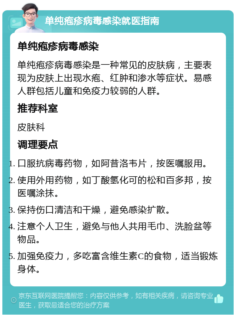 单纯疱疹病毒感染就医指南 单纯疱疹病毒感染 单纯疱疹病毒感染是一种常见的皮肤病，主要表现为皮肤上出现水疱、红肿和渗水等症状。易感人群包括儿童和免疫力较弱的人群。 推荐科室 皮肤科 调理要点 口服抗病毒药物，如阿昔洛韦片，按医嘱服用。 使用外用药物，如丁酸氢化可的松和百多邦，按医嘱涂抹。 保持伤口清洁和干燥，避免感染扩散。 注意个人卫生，避免与他人共用毛巾、洗脸盆等物品。 加强免疫力，多吃富含维生素C的食物，适当锻炼身体。