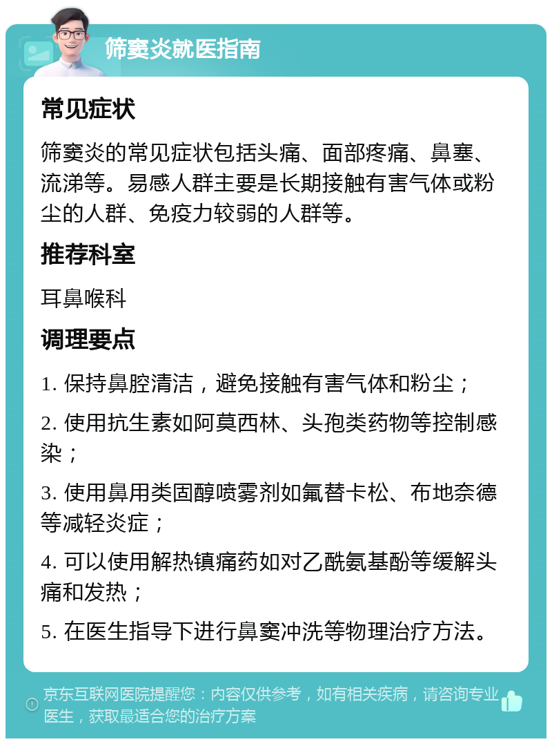 筛窦炎就医指南 常见症状 筛窦炎的常见症状包括头痛、面部疼痛、鼻塞、流涕等。易感人群主要是长期接触有害气体或粉尘的人群、免疫力较弱的人群等。 推荐科室 耳鼻喉科 调理要点 1. 保持鼻腔清洁，避免接触有害气体和粉尘； 2. 使用抗生素如阿莫西林、头孢类药物等控制感染； 3. 使用鼻用类固醇喷雾剂如氟替卡松、布地奈德等减轻炎症； 4. 可以使用解热镇痛药如对乙酰氨基酚等缓解头痛和发热； 5. 在医生指导下进行鼻窦冲洗等物理治疗方法。