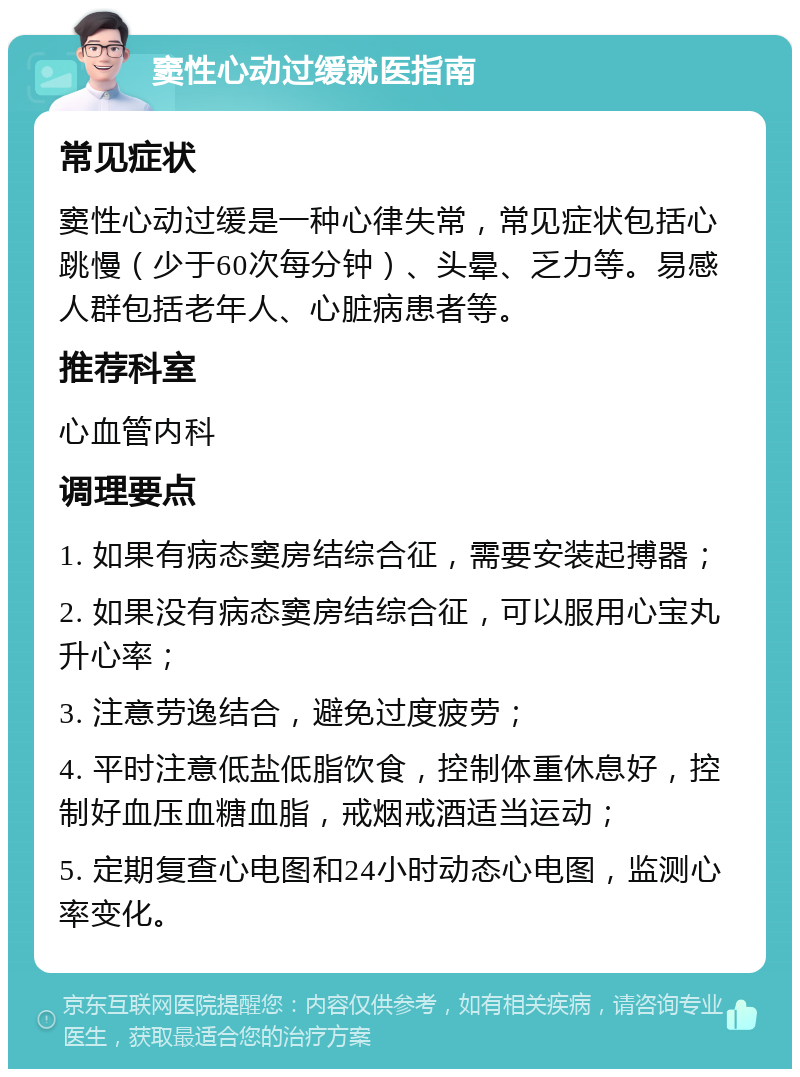 窦性心动过缓就医指南 常见症状 窦性心动过缓是一种心律失常，常见症状包括心跳慢（少于60次每分钟）、头晕、乏力等。易感人群包括老年人、心脏病患者等。 推荐科室 心血管内科 调理要点 1. 如果有病态窦房结综合征，需要安装起搏器； 2. 如果没有病态窦房结综合征，可以服用心宝丸升心率； 3. 注意劳逸结合，避免过度疲劳； 4. 平时注意低盐低脂饮食，控制体重休息好，控制好血压血糖血脂，戒烟戒酒适当运动； 5. 定期复查心电图和24小时动态心电图，监测心率变化。