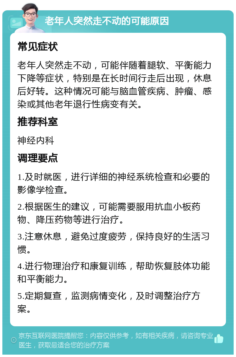 老年人突然走不动的可能原因 常见症状 老年人突然走不动，可能伴随着腿软、平衡能力下降等症状，特别是在长时间行走后出现，休息后好转。这种情况可能与脑血管疾病、肿瘤、感染或其他老年退行性病变有关。 推荐科室 神经内科 调理要点 1.及时就医，进行详细的神经系统检查和必要的影像学检查。 2.根据医生的建议，可能需要服用抗血小板药物、降压药物等进行治疗。 3.注意休息，避免过度疲劳，保持良好的生活习惯。 4.进行物理治疗和康复训练，帮助恢复肢体功能和平衡能力。 5.定期复查，监测病情变化，及时调整治疗方案。