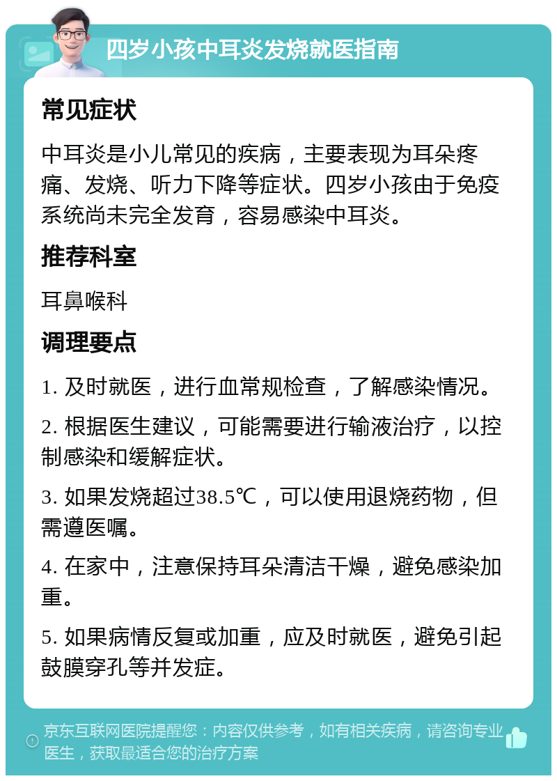 四岁小孩中耳炎发烧就医指南 常见症状 中耳炎是小儿常见的疾病，主要表现为耳朵疼痛、发烧、听力下降等症状。四岁小孩由于免疫系统尚未完全发育，容易感染中耳炎。 推荐科室 耳鼻喉科 调理要点 1. 及时就医，进行血常规检查，了解感染情况。 2. 根据医生建议，可能需要进行输液治疗，以控制感染和缓解症状。 3. 如果发烧超过38.5℃，可以使用退烧药物，但需遵医嘱。 4. 在家中，注意保持耳朵清洁干燥，避免感染加重。 5. 如果病情反复或加重，应及时就医，避免引起鼓膜穿孔等并发症。