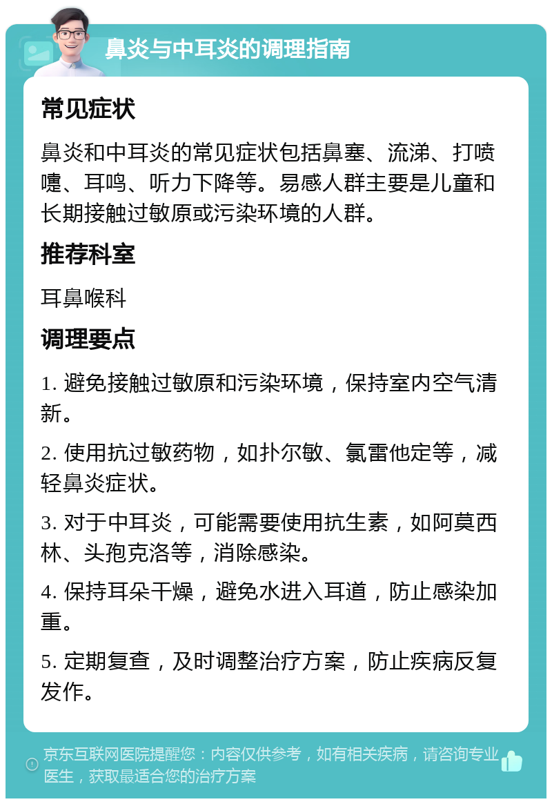 鼻炎与中耳炎的调理指南 常见症状 鼻炎和中耳炎的常见症状包括鼻塞、流涕、打喷嚏、耳鸣、听力下降等。易感人群主要是儿童和长期接触过敏原或污染环境的人群。 推荐科室 耳鼻喉科 调理要点 1. 避免接触过敏原和污染环境，保持室内空气清新。 2. 使用抗过敏药物，如扑尔敏、氯雷他定等，减轻鼻炎症状。 3. 对于中耳炎，可能需要使用抗生素，如阿莫西林、头孢克洛等，消除感染。 4. 保持耳朵干燥，避免水进入耳道，防止感染加重。 5. 定期复查，及时调整治疗方案，防止疾病反复发作。