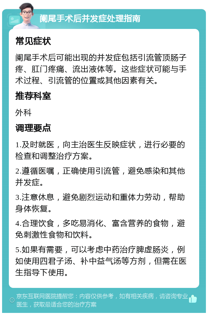 阑尾手术后并发症处理指南 常见症状 阑尾手术后可能出现的并发症包括引流管顶肠子疼、肛门疼痛、流出液体等。这些症状可能与手术过程、引流管的位置或其他因素有关。 推荐科室 外科 调理要点 1.及时就医，向主治医生反映症状，进行必要的检查和调整治疗方案。 2.遵循医嘱，正确使用引流管，避免感染和其他并发症。 3.注意休息，避免剧烈运动和重体力劳动，帮助身体恢复。 4.合理饮食，多吃易消化、富含营养的食物，避免刺激性食物和饮料。 5.如果有需要，可以考虑中药治疗脾虚肠炎，例如使用四君子汤、补中益气汤等方剂，但需在医生指导下使用。