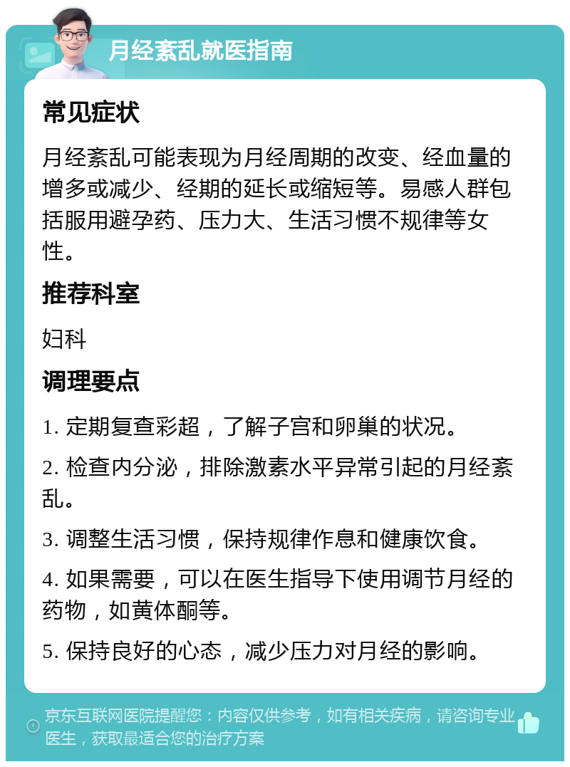 月经紊乱就医指南 常见症状 月经紊乱可能表现为月经周期的改变、经血量的增多或减少、经期的延长或缩短等。易感人群包括服用避孕药、压力大、生活习惯不规律等女性。 推荐科室 妇科 调理要点 1. 定期复查彩超，了解子宫和卵巢的状况。 2. 检查内分泌，排除激素水平异常引起的月经紊乱。 3. 调整生活习惯，保持规律作息和健康饮食。 4. 如果需要，可以在医生指导下使用调节月经的药物，如黄体酮等。 5. 保持良好的心态，减少压力对月经的影响。