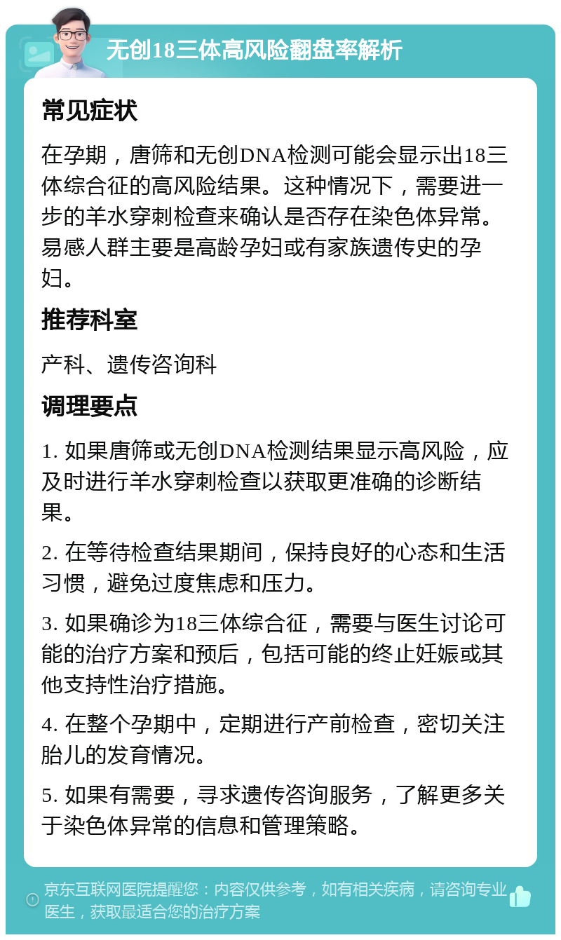 无创18三体高风险翻盘率解析 常见症状 在孕期，唐筛和无创DNA检测可能会显示出18三体综合征的高风险结果。这种情况下，需要进一步的羊水穿刺检查来确认是否存在染色体异常。易感人群主要是高龄孕妇或有家族遗传史的孕妇。 推荐科室 产科、遗传咨询科 调理要点 1. 如果唐筛或无创DNA检测结果显示高风险，应及时进行羊水穿刺检查以获取更准确的诊断结果。 2. 在等待检查结果期间，保持良好的心态和生活习惯，避免过度焦虑和压力。 3. 如果确诊为18三体综合征，需要与医生讨论可能的治疗方案和预后，包括可能的终止妊娠或其他支持性治疗措施。 4. 在整个孕期中，定期进行产前检查，密切关注胎儿的发育情况。 5. 如果有需要，寻求遗传咨询服务，了解更多关于染色体异常的信息和管理策略。